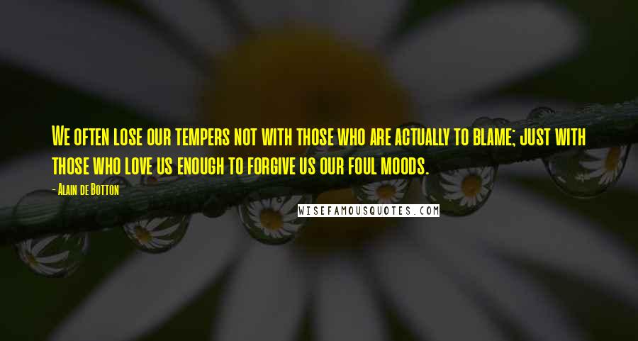 Alain De Botton Quotes: We often lose our tempers not with those who are actually to blame; just with those who love us enough to forgive us our foul moods.