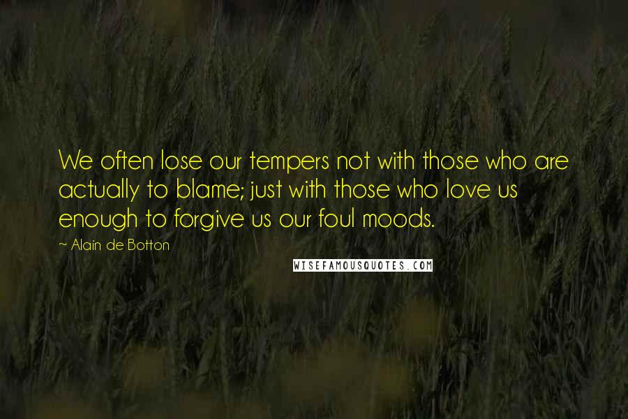 Alain De Botton Quotes: We often lose our tempers not with those who are actually to blame; just with those who love us enough to forgive us our foul moods.