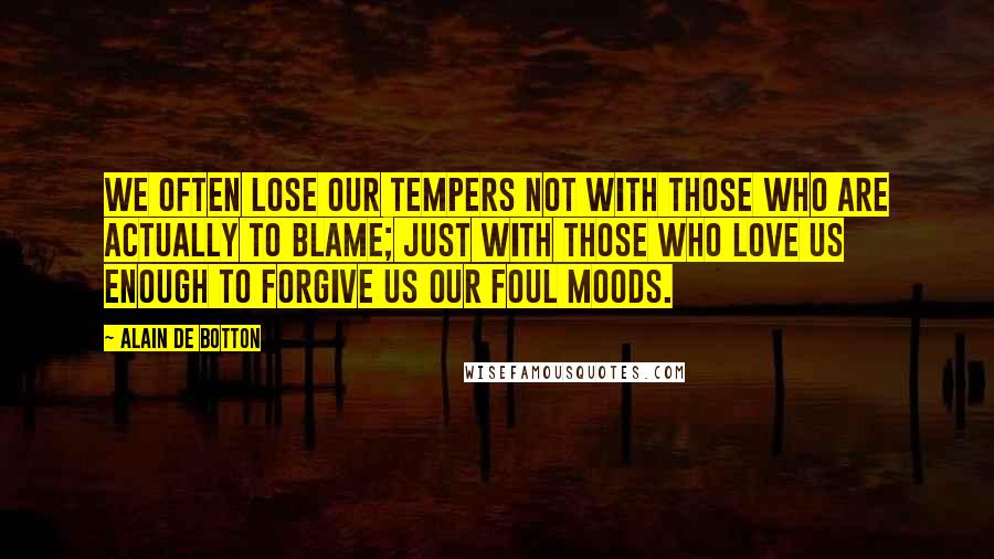Alain De Botton Quotes: We often lose our tempers not with those who are actually to blame; just with those who love us enough to forgive us our foul moods.