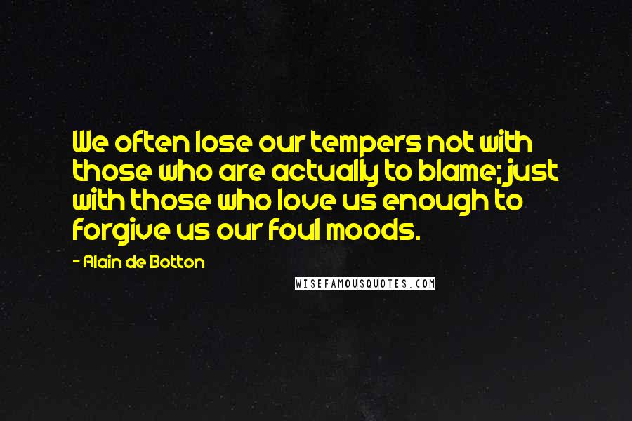 Alain De Botton Quotes: We often lose our tempers not with those who are actually to blame; just with those who love us enough to forgive us our foul moods.