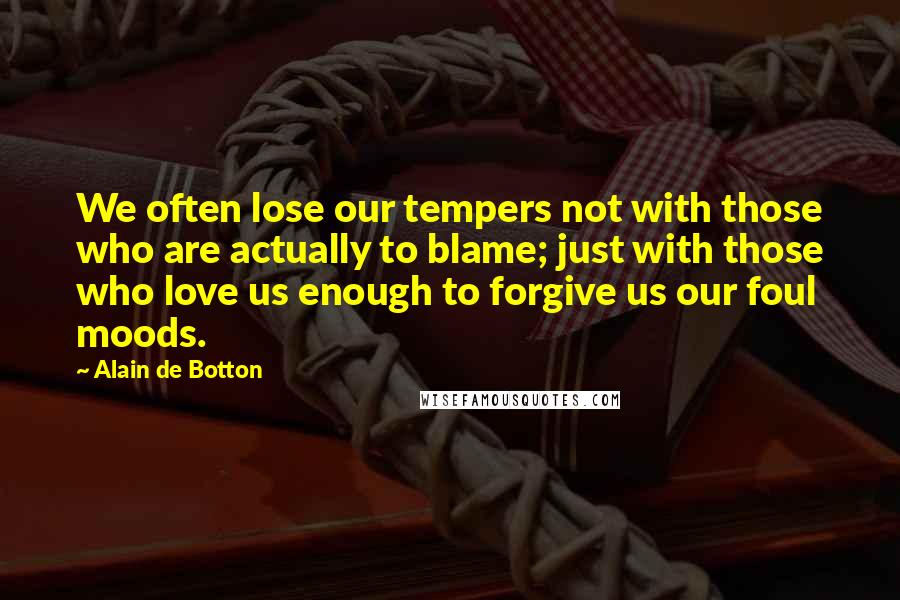 Alain De Botton Quotes: We often lose our tempers not with those who are actually to blame; just with those who love us enough to forgive us our foul moods.