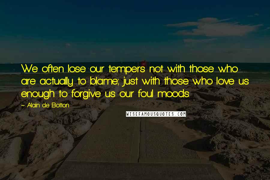 Alain De Botton Quotes: We often lose our tempers not with those who are actually to blame; just with those who love us enough to forgive us our foul moods.