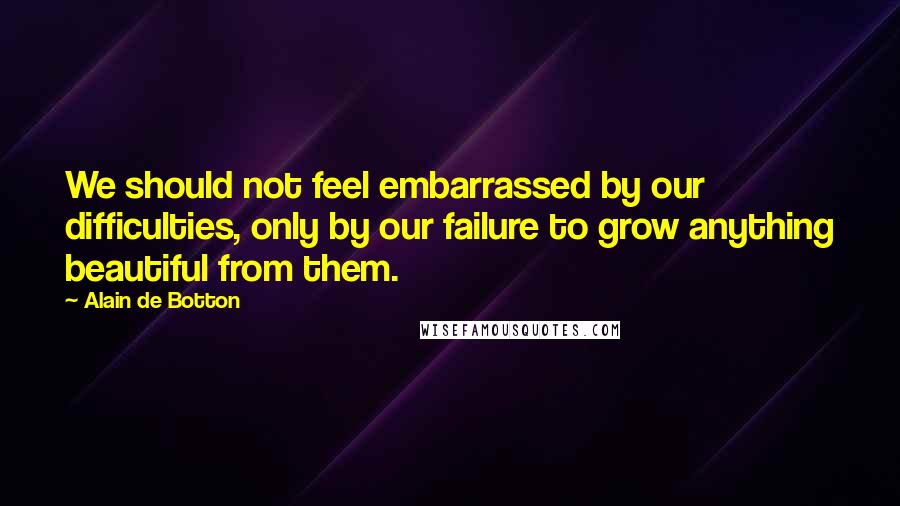 Alain De Botton Quotes: We should not feel embarrassed by our difficulties, only by our failure to grow anything beautiful from them.