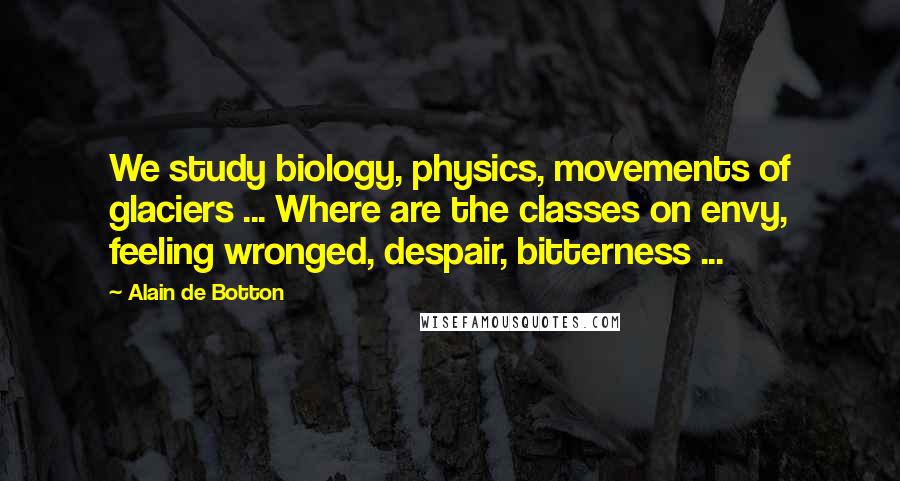 Alain De Botton Quotes: We study biology, physics, movements of glaciers ... Where are the classes on envy, feeling wronged, despair, bitterness ...