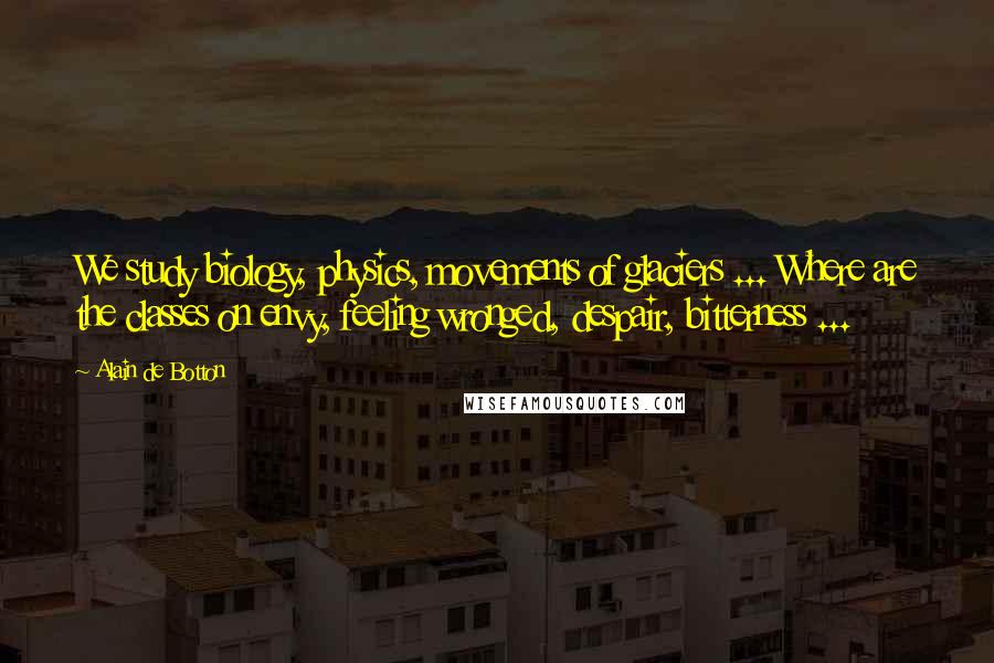 Alain De Botton Quotes: We study biology, physics, movements of glaciers ... Where are the classes on envy, feeling wronged, despair, bitterness ...