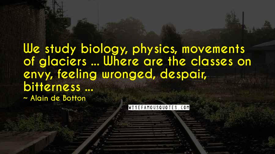 Alain De Botton Quotes: We study biology, physics, movements of glaciers ... Where are the classes on envy, feeling wronged, despair, bitterness ...