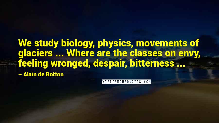 Alain De Botton Quotes: We study biology, physics, movements of glaciers ... Where are the classes on envy, feeling wronged, despair, bitterness ...