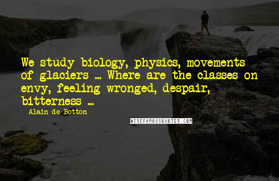 Alain De Botton Quotes: We study biology, physics, movements of glaciers ... Where are the classes on envy, feeling wronged, despair, bitterness ...