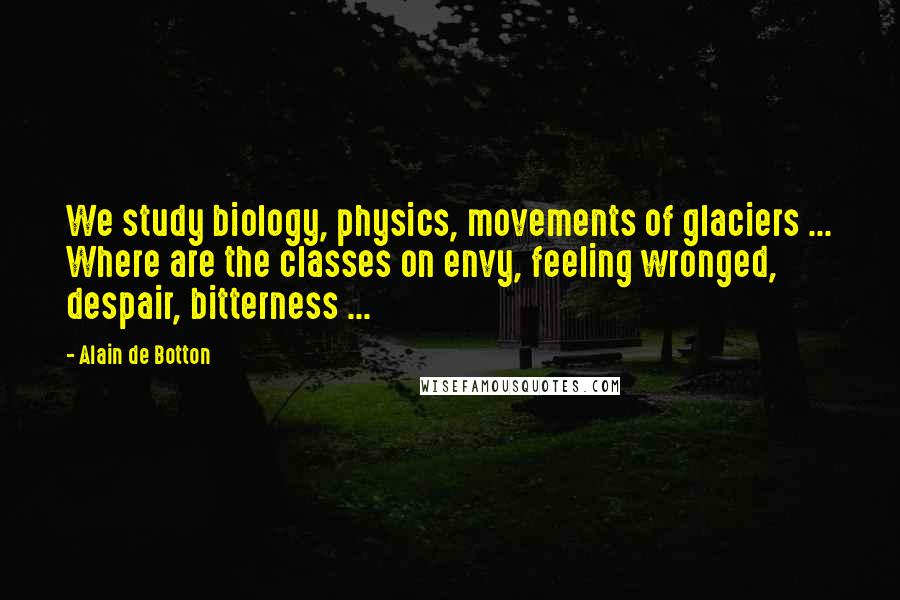 Alain De Botton Quotes: We study biology, physics, movements of glaciers ... Where are the classes on envy, feeling wronged, despair, bitterness ...