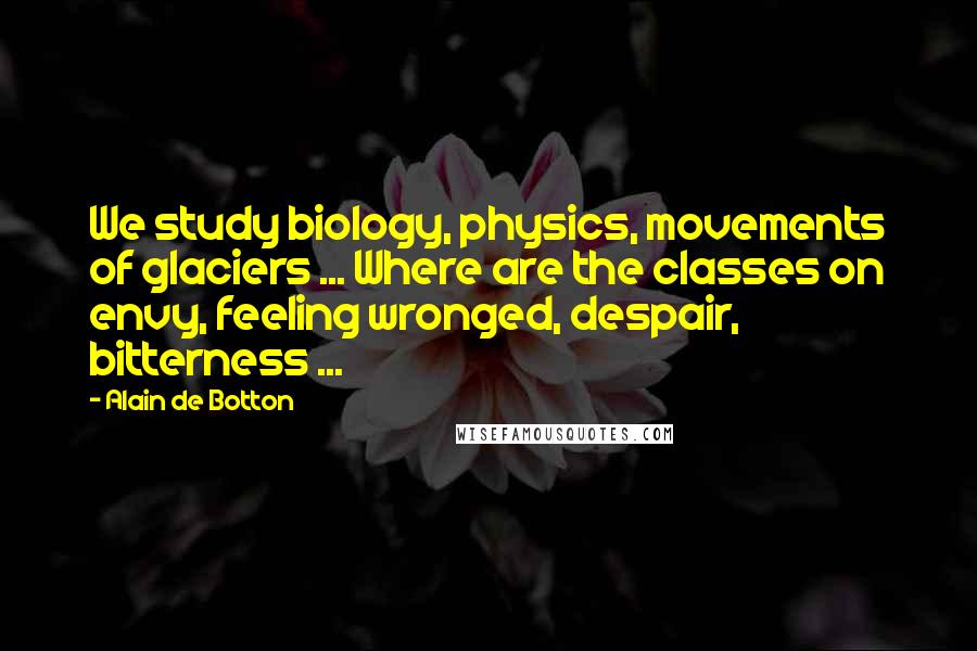 Alain De Botton Quotes: We study biology, physics, movements of glaciers ... Where are the classes on envy, feeling wronged, despair, bitterness ...