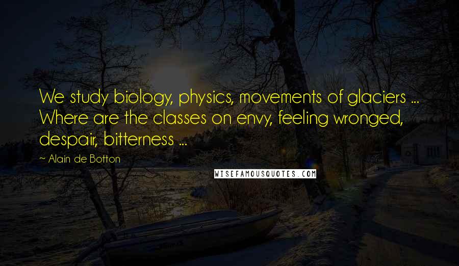 Alain De Botton Quotes: We study biology, physics, movements of glaciers ... Where are the classes on envy, feeling wronged, despair, bitterness ...