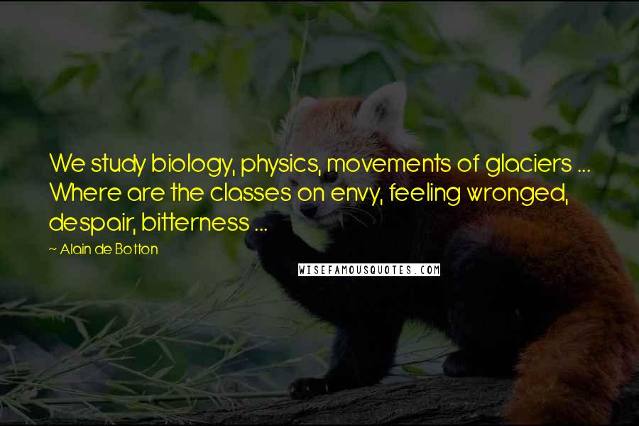 Alain De Botton Quotes: We study biology, physics, movements of glaciers ... Where are the classes on envy, feeling wronged, despair, bitterness ...