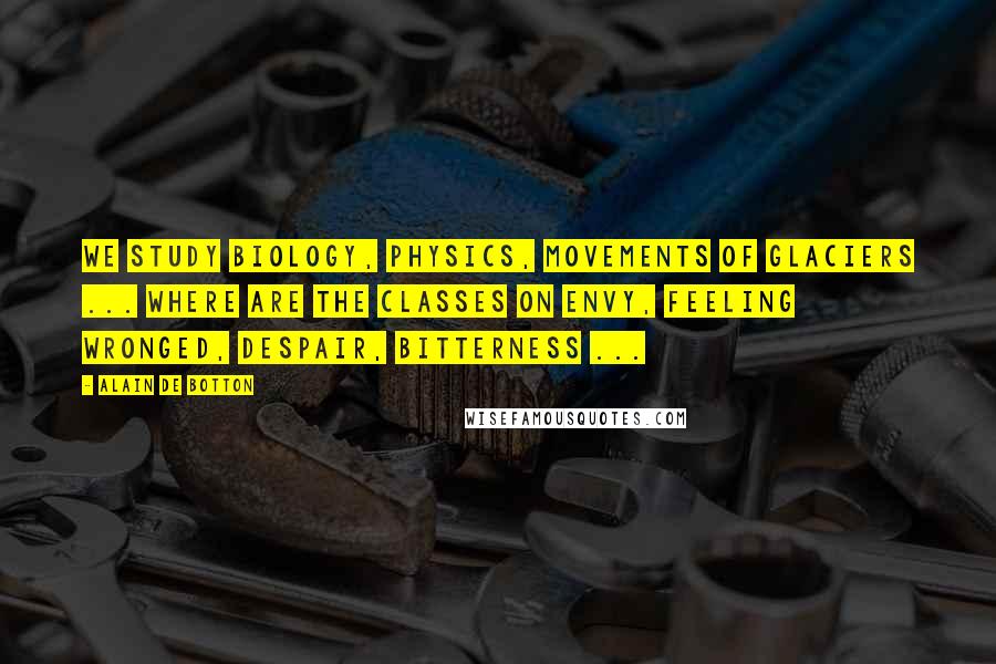 Alain De Botton Quotes: We study biology, physics, movements of glaciers ... Where are the classes on envy, feeling wronged, despair, bitterness ...