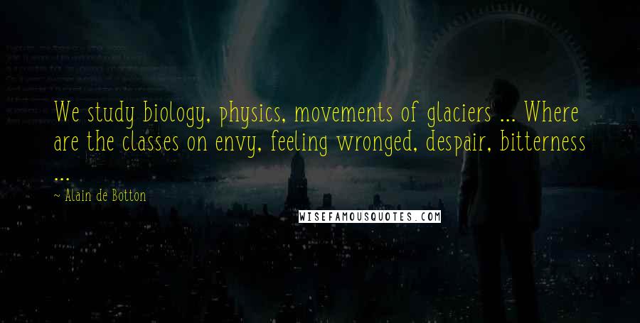 Alain De Botton Quotes: We study biology, physics, movements of glaciers ... Where are the classes on envy, feeling wronged, despair, bitterness ...