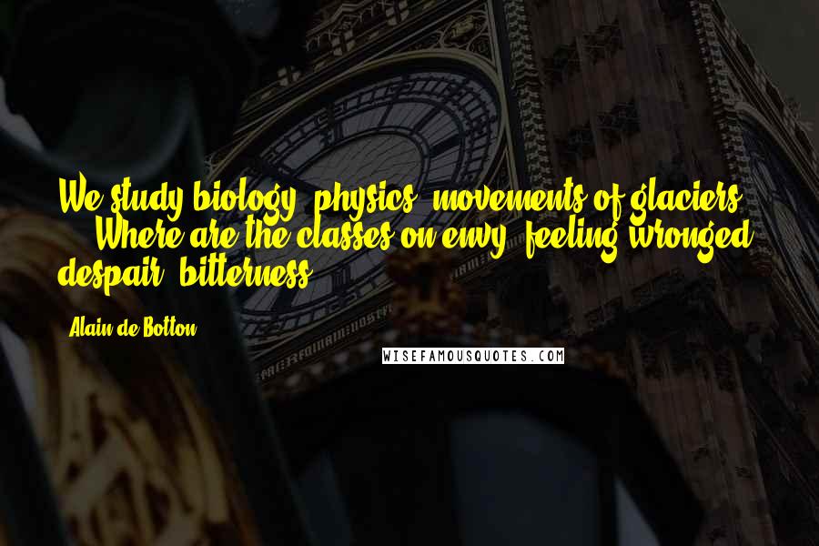 Alain De Botton Quotes: We study biology, physics, movements of glaciers ... Where are the classes on envy, feeling wronged, despair, bitterness ...