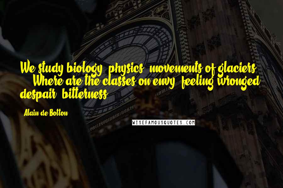 Alain De Botton Quotes: We study biology, physics, movements of glaciers ... Where are the classes on envy, feeling wronged, despair, bitterness ...