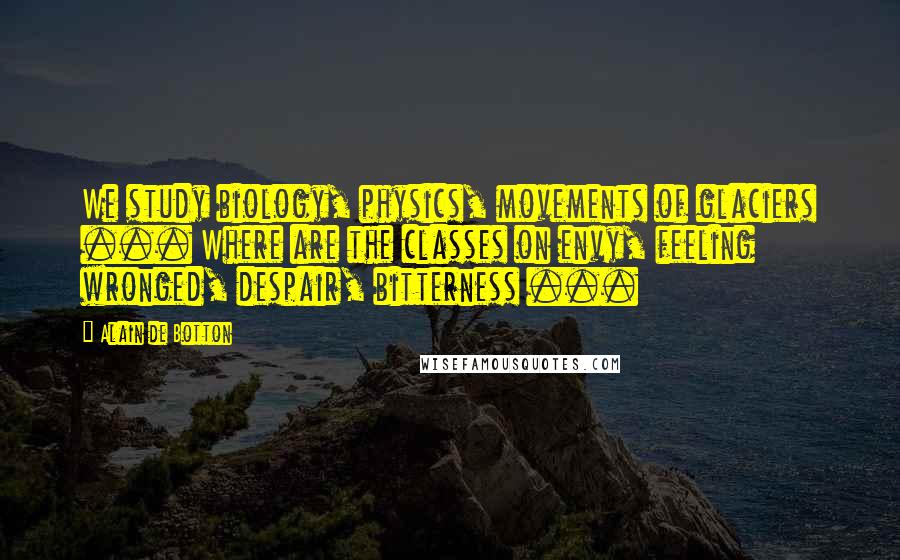Alain De Botton Quotes: We study biology, physics, movements of glaciers ... Where are the classes on envy, feeling wronged, despair, bitterness ...