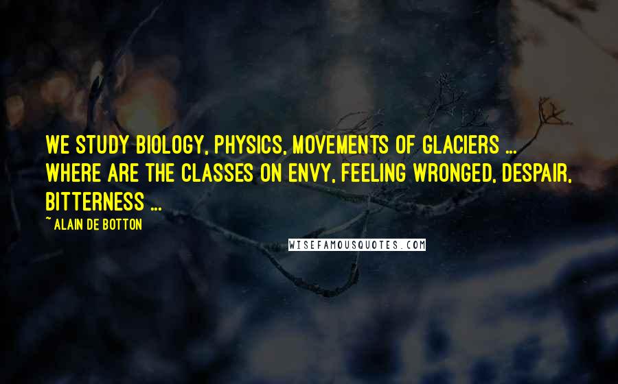 Alain De Botton Quotes: We study biology, physics, movements of glaciers ... Where are the classes on envy, feeling wronged, despair, bitterness ...