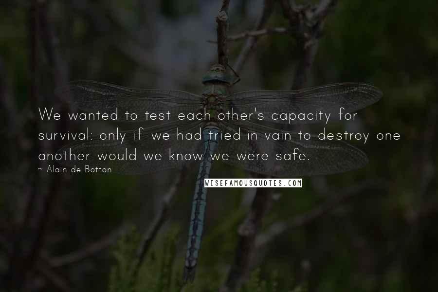 Alain De Botton Quotes: We wanted to test each other's capacity for survival: only if we had tried in vain to destroy one another would we know we were safe.