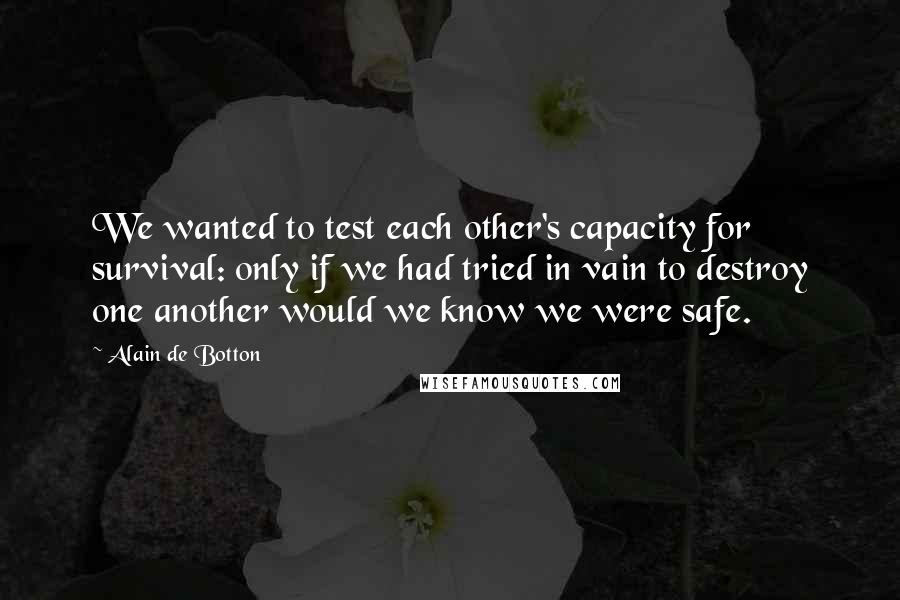 Alain De Botton Quotes: We wanted to test each other's capacity for survival: only if we had tried in vain to destroy one another would we know we were safe.