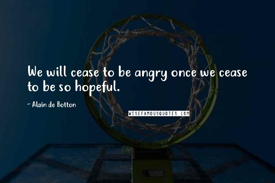 Alain De Botton Quotes: We will cease to be angry once we cease to be so hopeful.