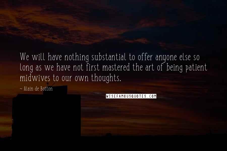 Alain De Botton Quotes: We will have nothing substantial to offer anyone else so long as we have not first mastered the art of being patient midwives to our own thoughts.