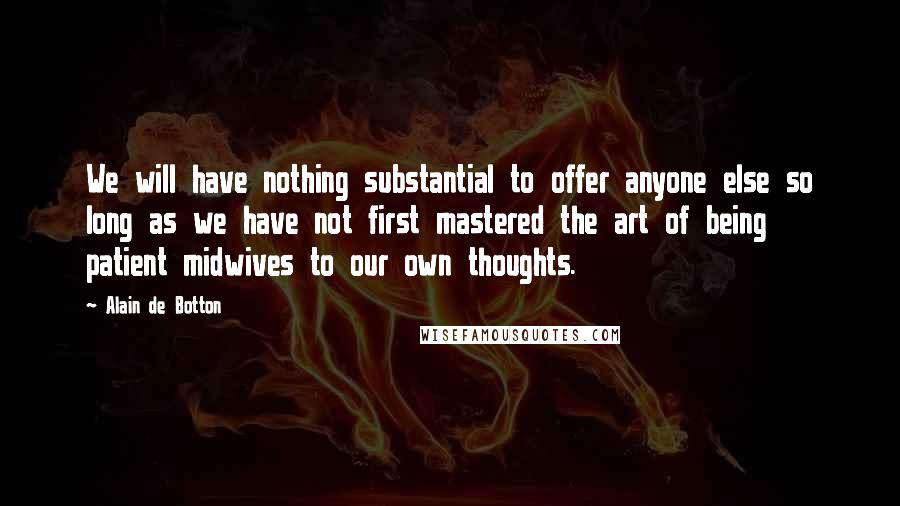 Alain De Botton Quotes: We will have nothing substantial to offer anyone else so long as we have not first mastered the art of being patient midwives to our own thoughts.
