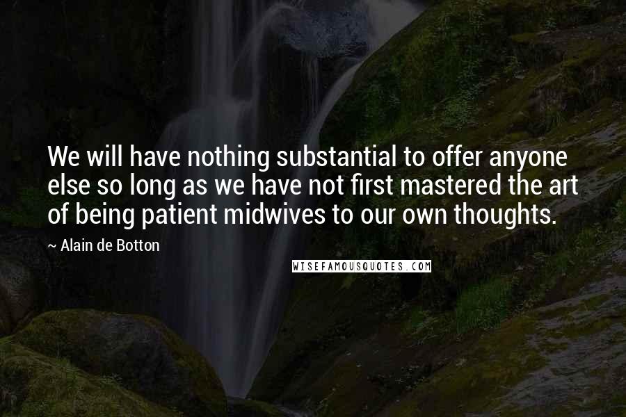 Alain De Botton Quotes: We will have nothing substantial to offer anyone else so long as we have not first mastered the art of being patient midwives to our own thoughts.
