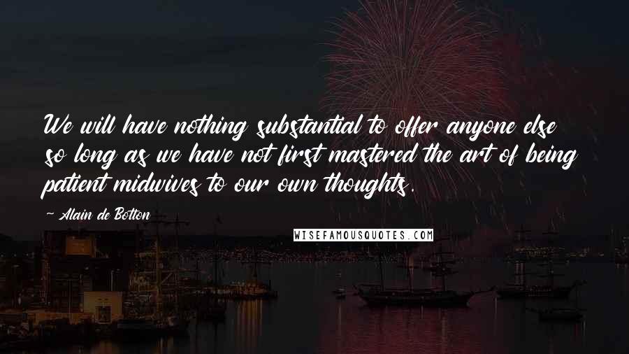 Alain De Botton Quotes: We will have nothing substantial to offer anyone else so long as we have not first mastered the art of being patient midwives to our own thoughts.
