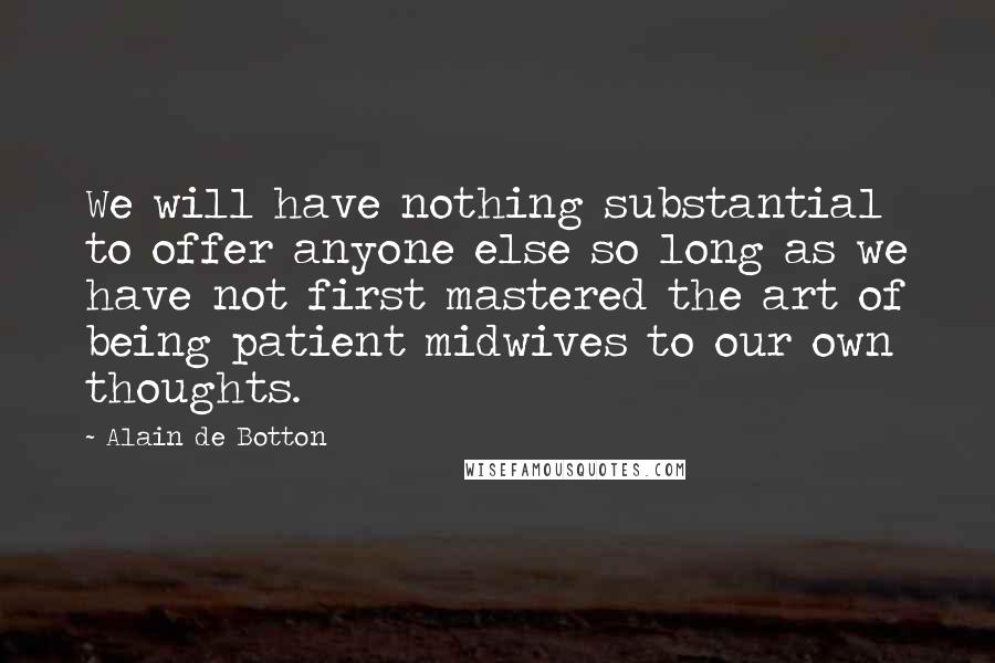Alain De Botton Quotes: We will have nothing substantial to offer anyone else so long as we have not first mastered the art of being patient midwives to our own thoughts.
