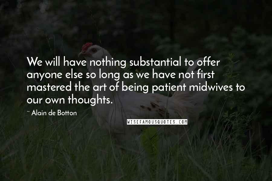 Alain De Botton Quotes: We will have nothing substantial to offer anyone else so long as we have not first mastered the art of being patient midwives to our own thoughts.