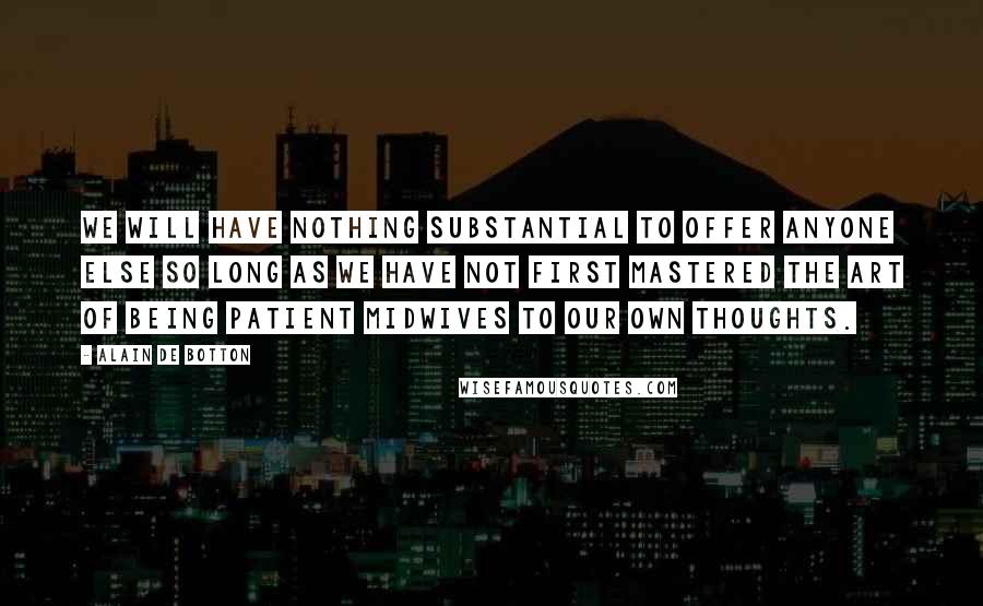 Alain De Botton Quotes: We will have nothing substantial to offer anyone else so long as we have not first mastered the art of being patient midwives to our own thoughts.