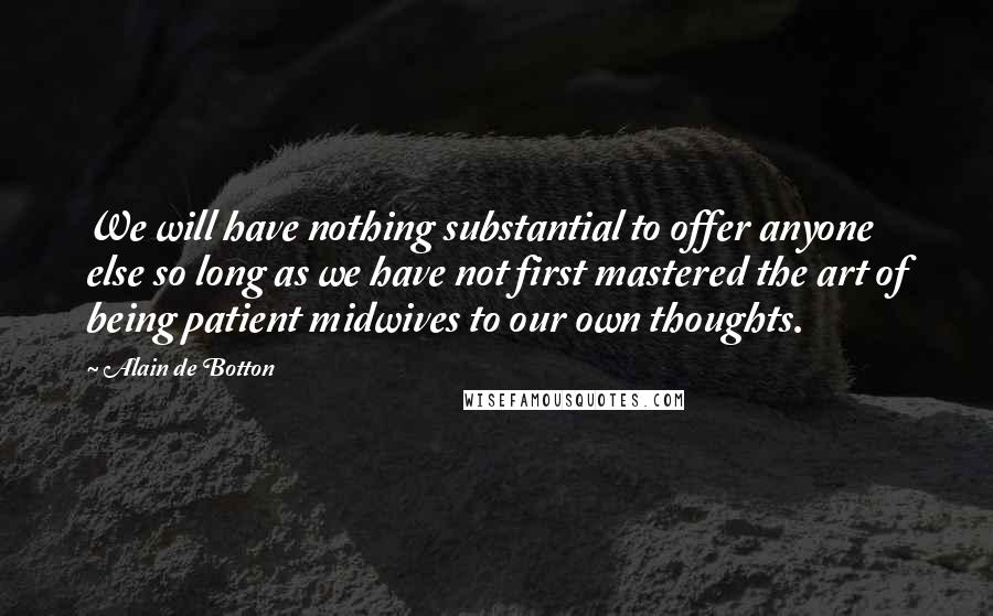 Alain De Botton Quotes: We will have nothing substantial to offer anyone else so long as we have not first mastered the art of being patient midwives to our own thoughts.