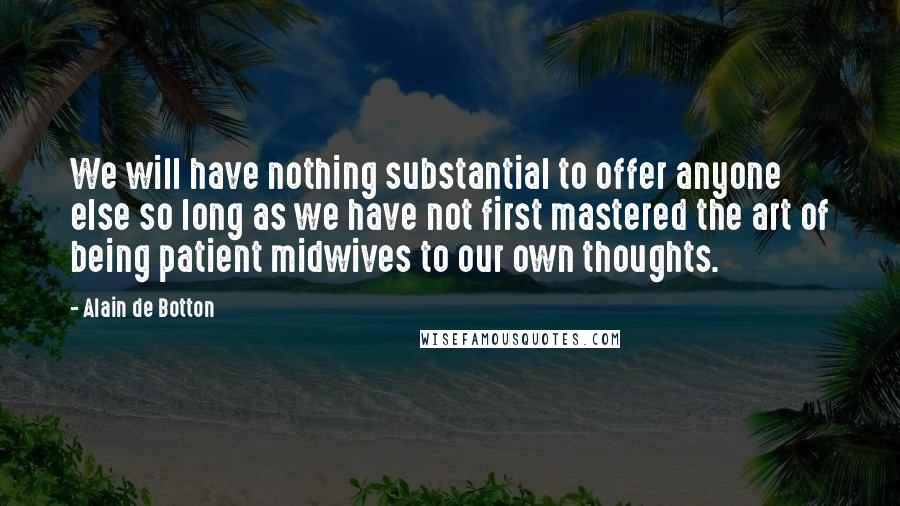 Alain De Botton Quotes: We will have nothing substantial to offer anyone else so long as we have not first mastered the art of being patient midwives to our own thoughts.