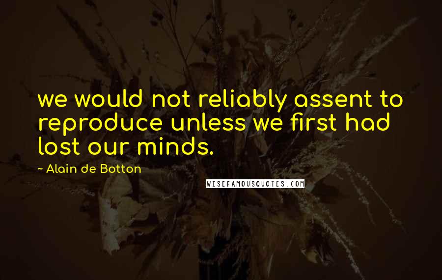 Alain De Botton Quotes: we would not reliably assent to reproduce unless we first had lost our minds.