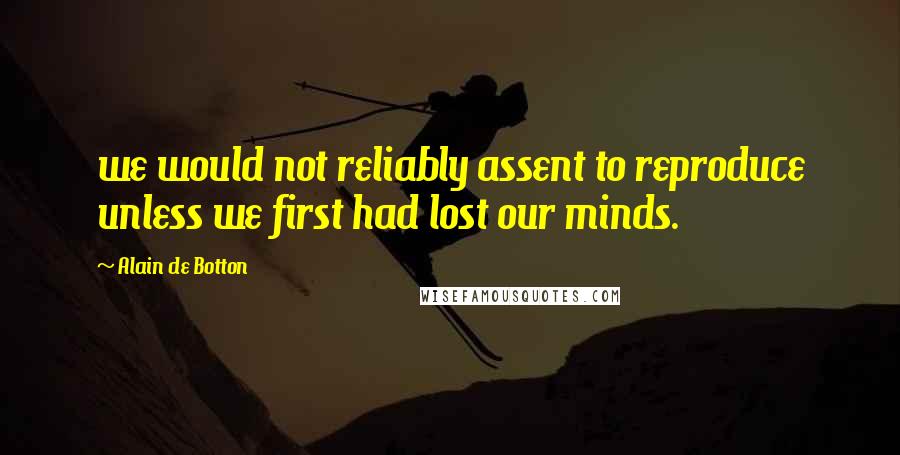 Alain De Botton Quotes: we would not reliably assent to reproduce unless we first had lost our minds.