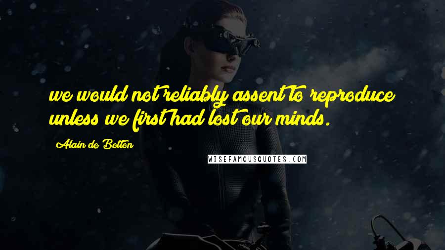 Alain De Botton Quotes: we would not reliably assent to reproduce unless we first had lost our minds.