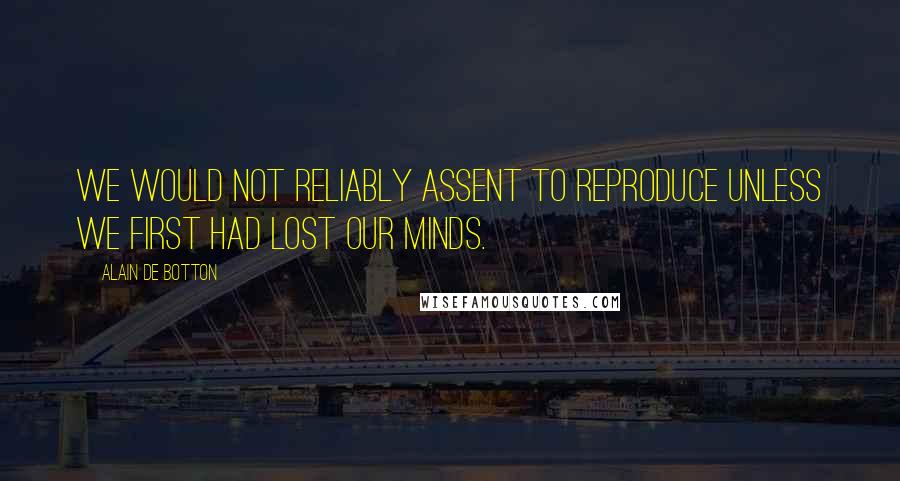 Alain De Botton Quotes: we would not reliably assent to reproduce unless we first had lost our minds.