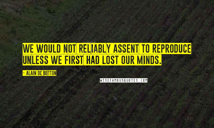 Alain De Botton Quotes: we would not reliably assent to reproduce unless we first had lost our minds.