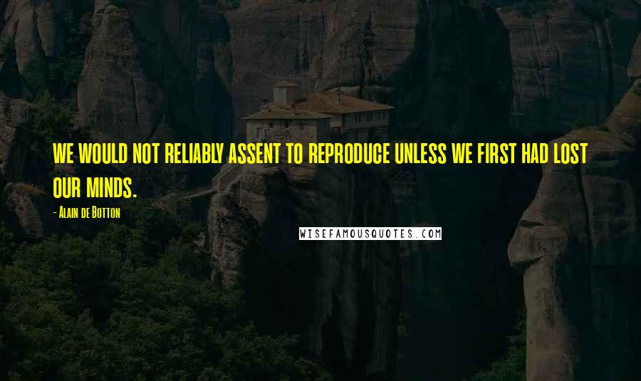 Alain De Botton Quotes: we would not reliably assent to reproduce unless we first had lost our minds.