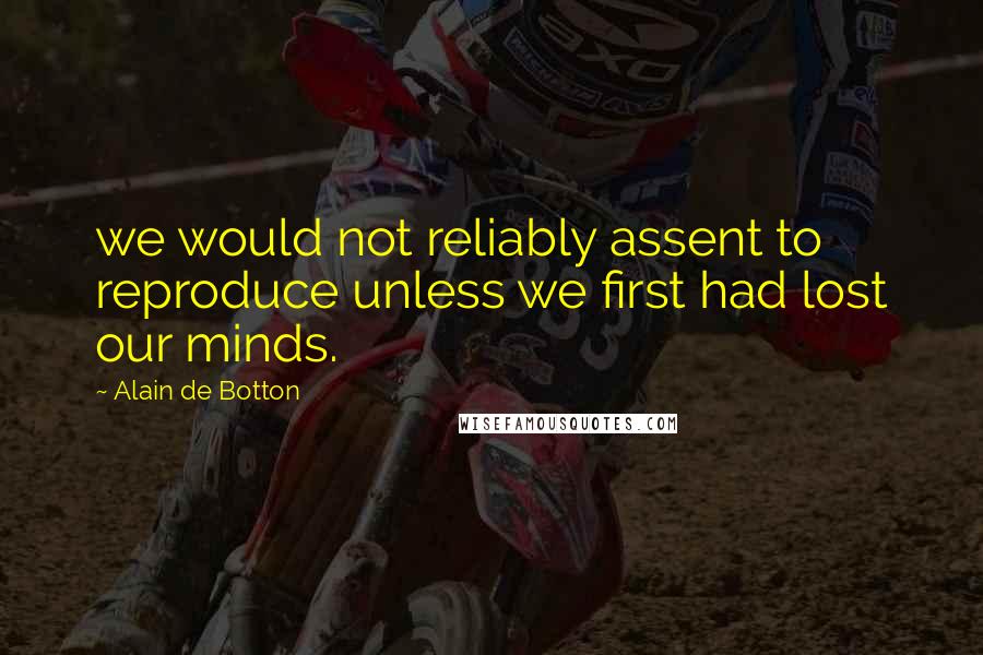 Alain De Botton Quotes: we would not reliably assent to reproduce unless we first had lost our minds.