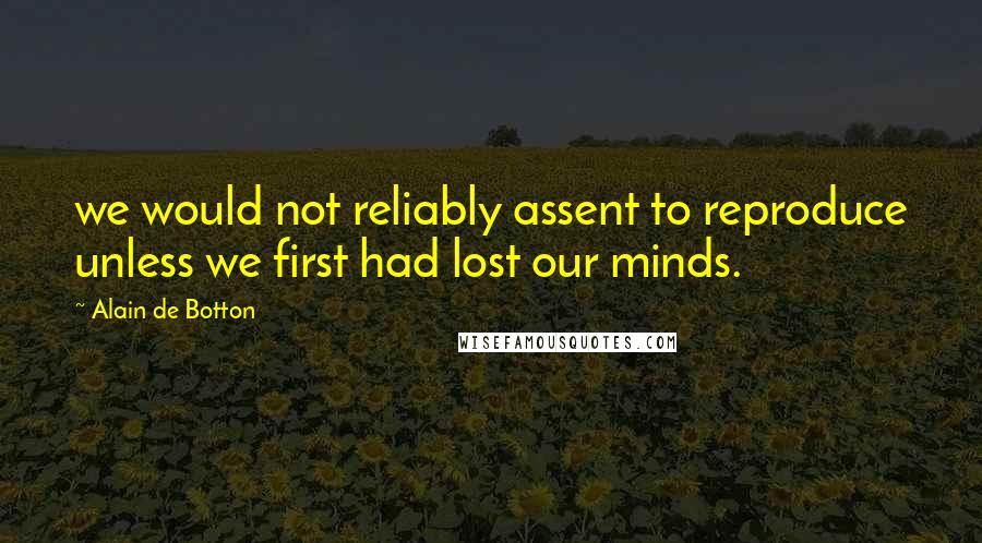 Alain De Botton Quotes: we would not reliably assent to reproduce unless we first had lost our minds.