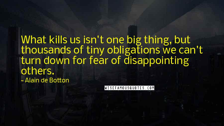 Alain De Botton Quotes: What kills us isn't one big thing, but thousands of tiny obligations we can't turn down for fear of disappointing others.