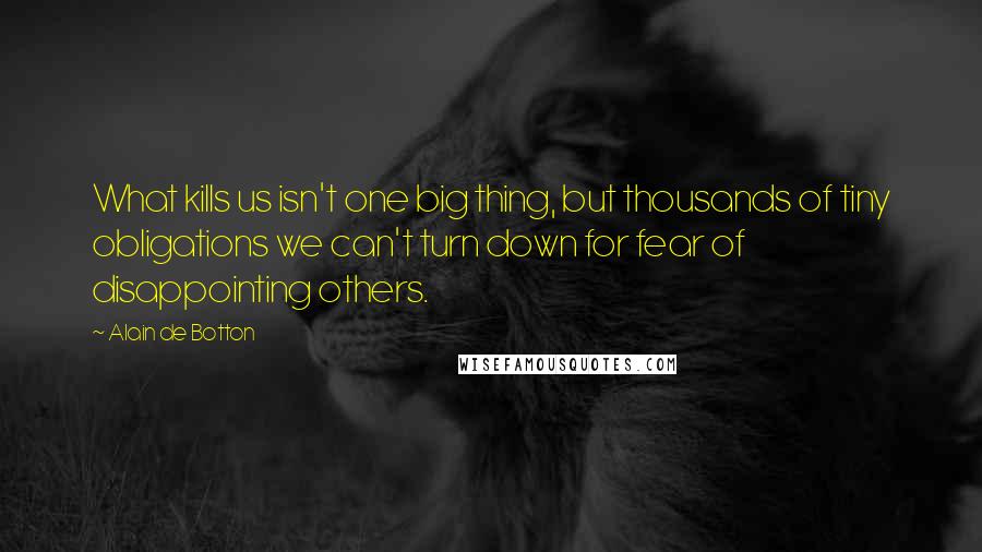 Alain De Botton Quotes: What kills us isn't one big thing, but thousands of tiny obligations we can't turn down for fear of disappointing others.