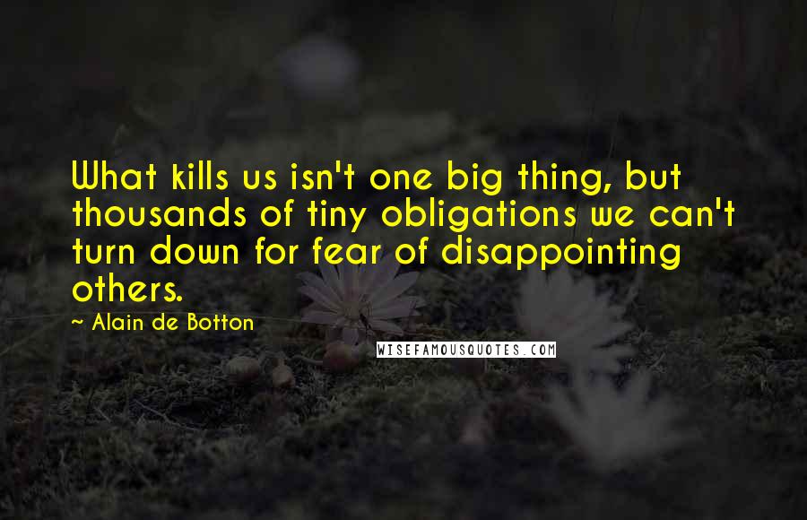 Alain De Botton Quotes: What kills us isn't one big thing, but thousands of tiny obligations we can't turn down for fear of disappointing others.