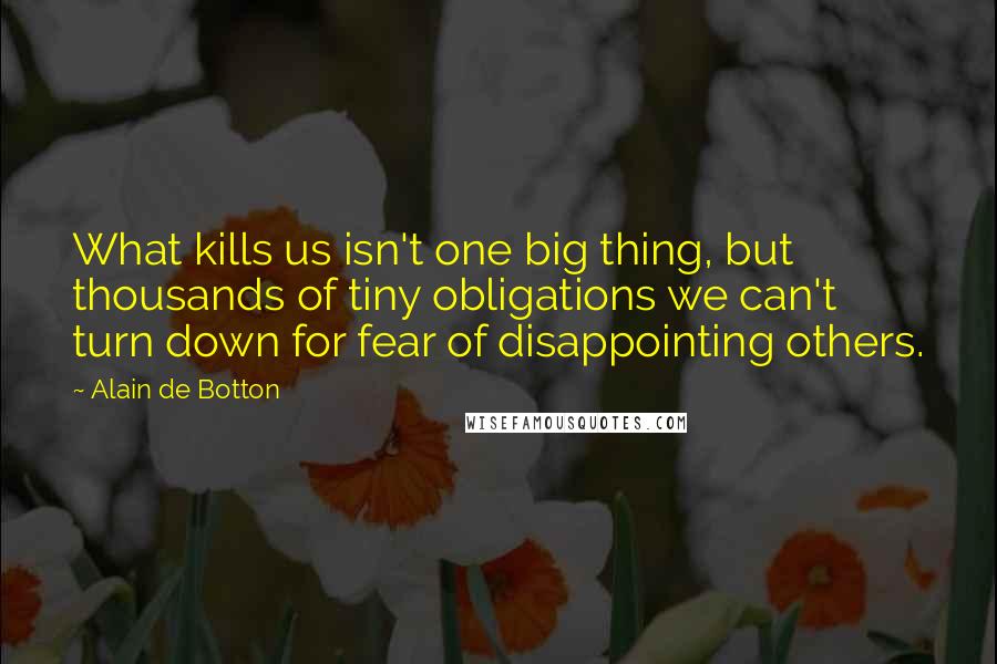 Alain De Botton Quotes: What kills us isn't one big thing, but thousands of tiny obligations we can't turn down for fear of disappointing others.