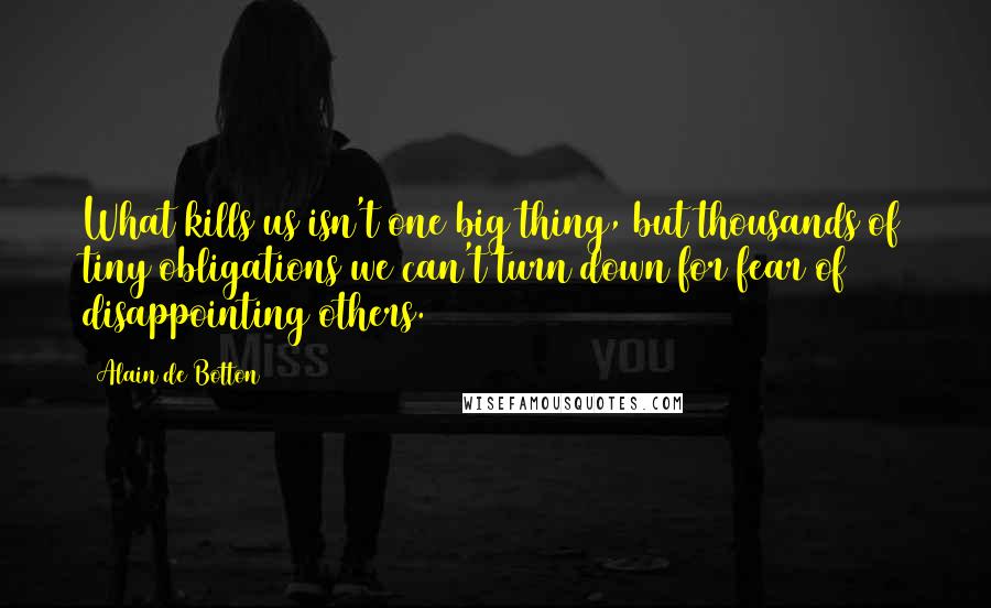 Alain De Botton Quotes: What kills us isn't one big thing, but thousands of tiny obligations we can't turn down for fear of disappointing others.