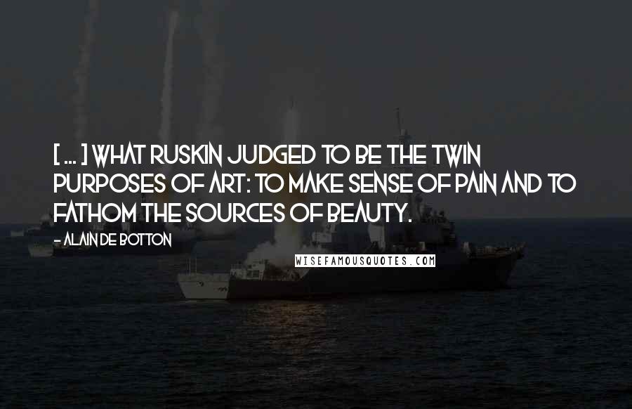 Alain De Botton Quotes: [ ... ] what Ruskin judged to be the twin purposes of art: to make sense of pain and to fathom the sources of beauty.