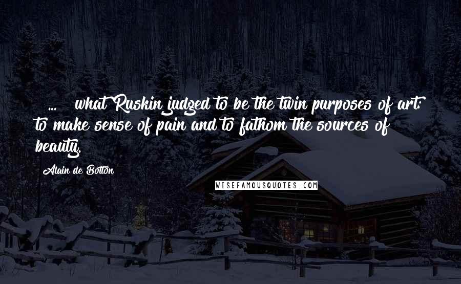 Alain De Botton Quotes: [ ... ] what Ruskin judged to be the twin purposes of art: to make sense of pain and to fathom the sources of beauty.