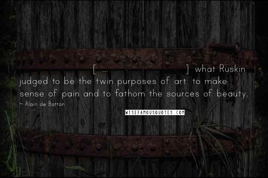 Alain De Botton Quotes: [ ... ] what Ruskin judged to be the twin purposes of art: to make sense of pain and to fathom the sources of beauty.